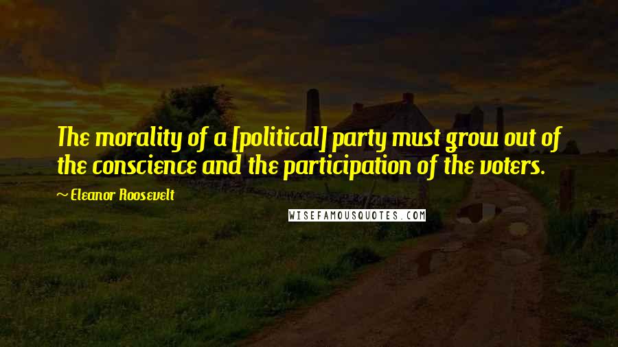 Eleanor Roosevelt Quotes: The morality of a [political] party must grow out of the conscience and the participation of the voters.