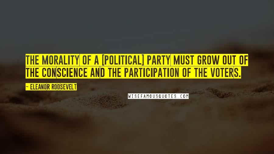 Eleanor Roosevelt Quotes: The morality of a [political] party must grow out of the conscience and the participation of the voters.