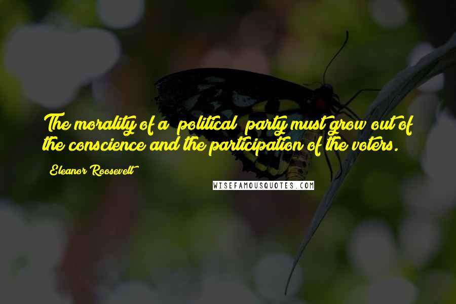 Eleanor Roosevelt Quotes: The morality of a [political] party must grow out of the conscience and the participation of the voters.