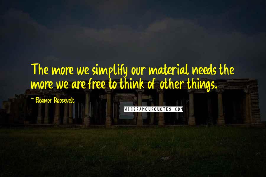 Eleanor Roosevelt Quotes: The more we simplify our material needs the more we are free to think of other things.