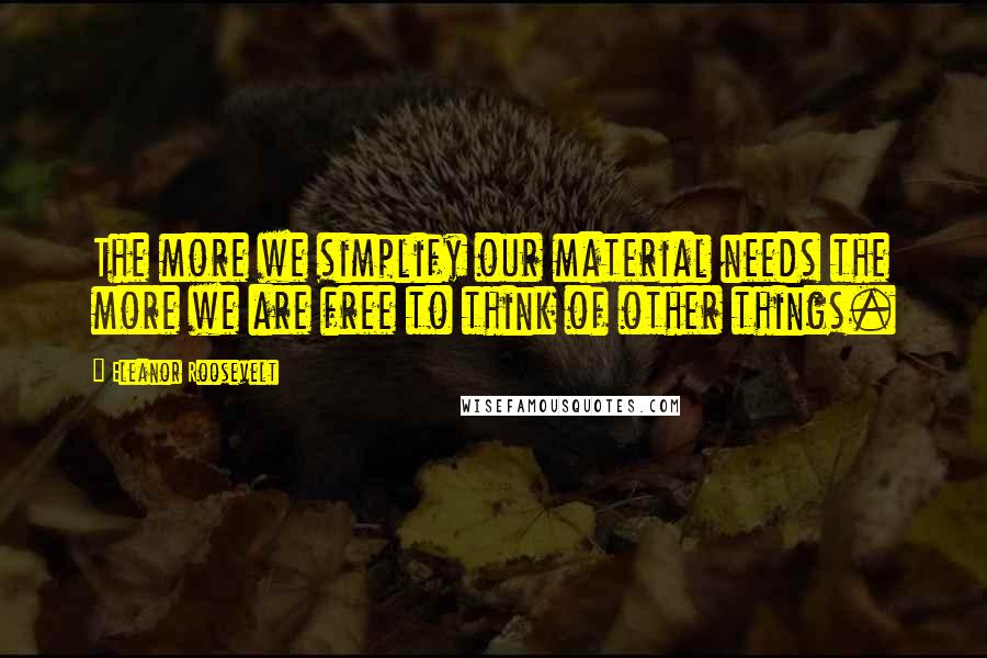 Eleanor Roosevelt Quotes: The more we simplify our material needs the more we are free to think of other things.