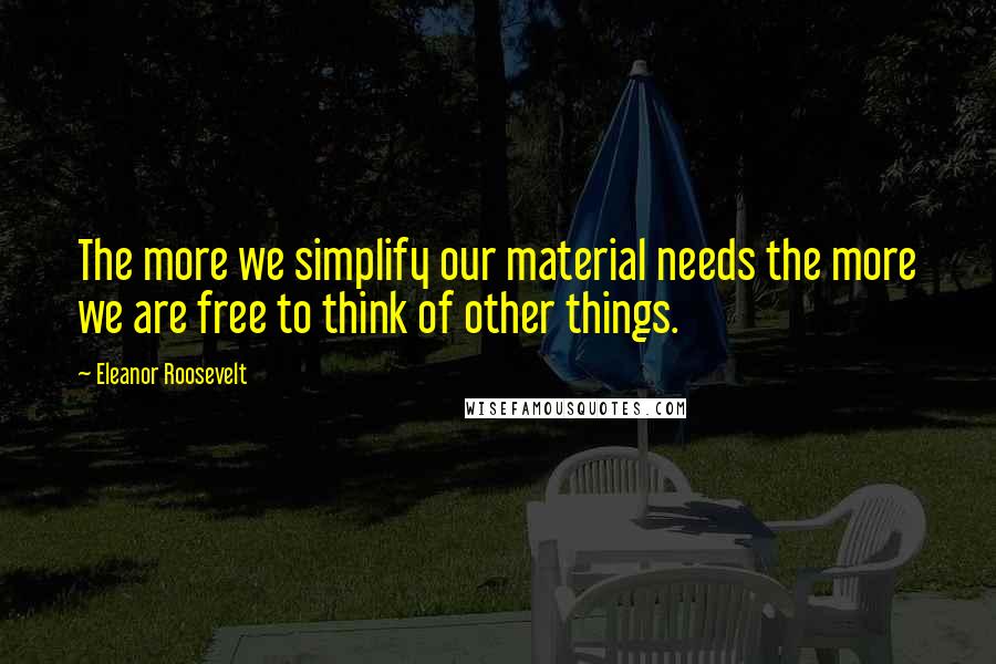 Eleanor Roosevelt Quotes: The more we simplify our material needs the more we are free to think of other things.