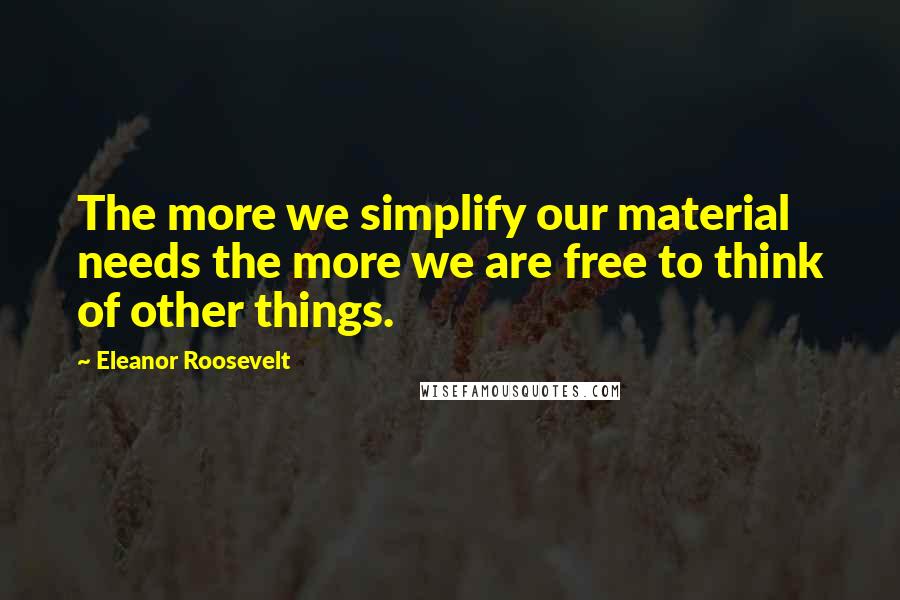 Eleanor Roosevelt Quotes: The more we simplify our material needs the more we are free to think of other things.