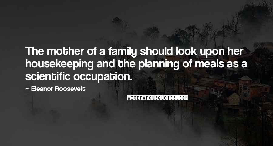 Eleanor Roosevelt Quotes: The mother of a family should look upon her housekeeping and the planning of meals as a scientific occupation.