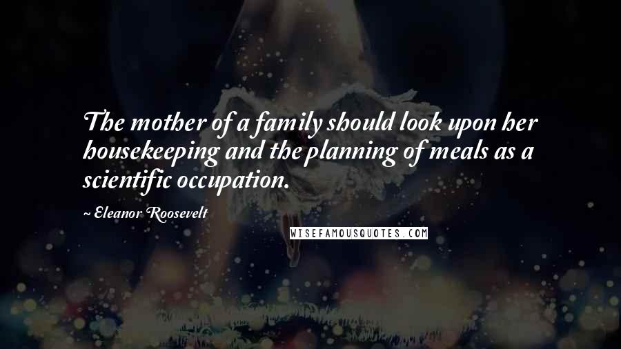 Eleanor Roosevelt Quotes: The mother of a family should look upon her housekeeping and the planning of meals as a scientific occupation.