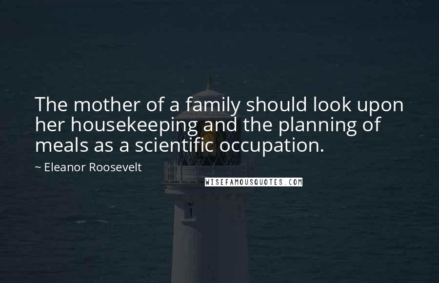 Eleanor Roosevelt Quotes: The mother of a family should look upon her housekeeping and the planning of meals as a scientific occupation.