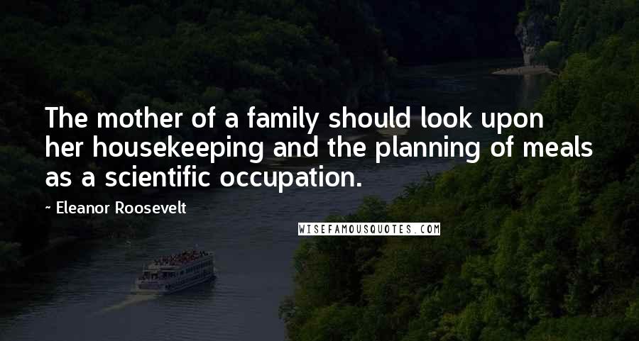 Eleanor Roosevelt Quotes: The mother of a family should look upon her housekeeping and the planning of meals as a scientific occupation.
