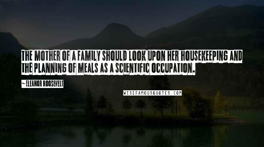 Eleanor Roosevelt Quotes: The mother of a family should look upon her housekeeping and the planning of meals as a scientific occupation.
