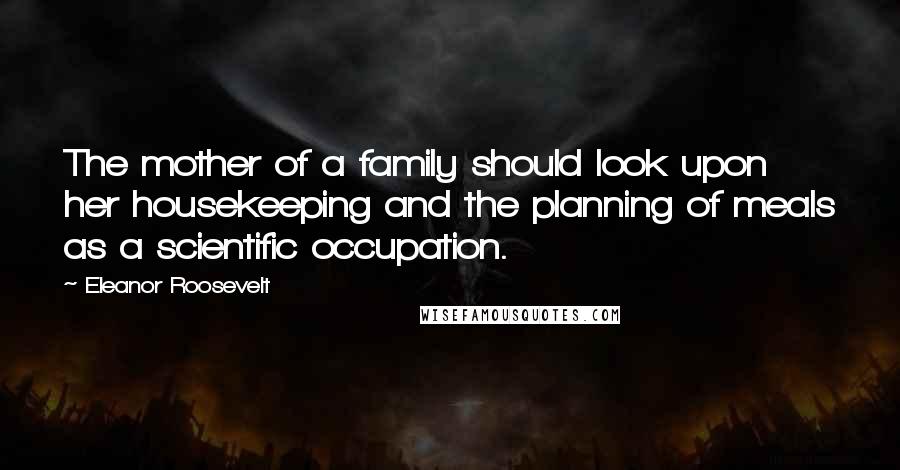 Eleanor Roosevelt Quotes: The mother of a family should look upon her housekeeping and the planning of meals as a scientific occupation.