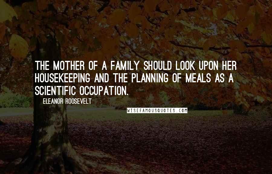 Eleanor Roosevelt Quotes: The mother of a family should look upon her housekeeping and the planning of meals as a scientific occupation.