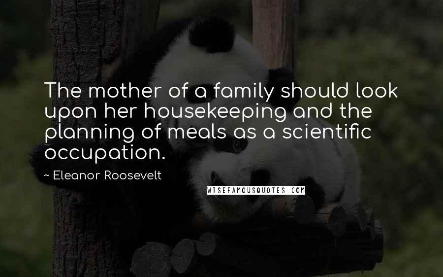 Eleanor Roosevelt Quotes: The mother of a family should look upon her housekeeping and the planning of meals as a scientific occupation.