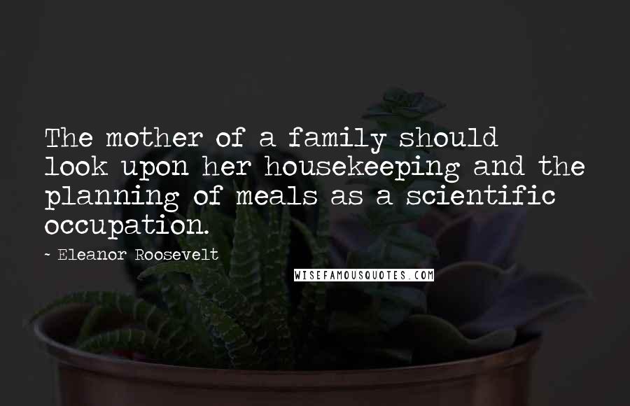 Eleanor Roosevelt Quotes: The mother of a family should look upon her housekeeping and the planning of meals as a scientific occupation.