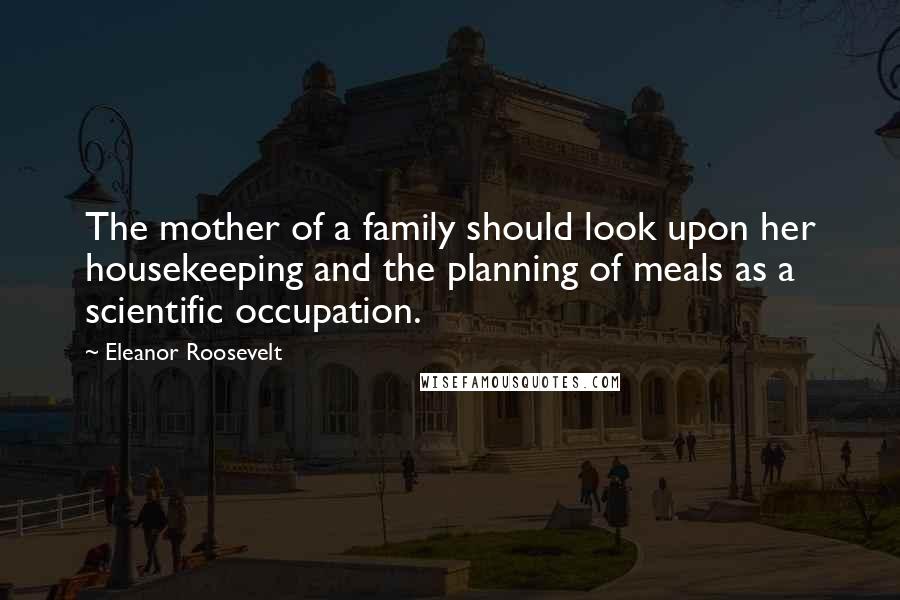 Eleanor Roosevelt Quotes: The mother of a family should look upon her housekeeping and the planning of meals as a scientific occupation.