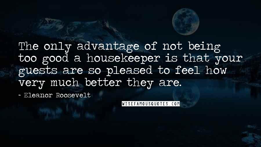 Eleanor Roosevelt Quotes: The only advantage of not being too good a housekeeper is that your guests are so pleased to feel how very much better they are.