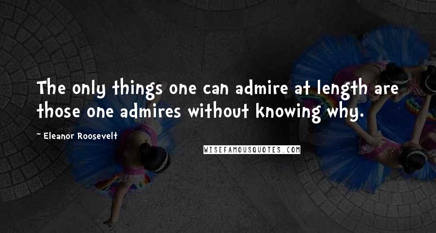 Eleanor Roosevelt Quotes: The only things one can admire at length are those one admires without knowing why.