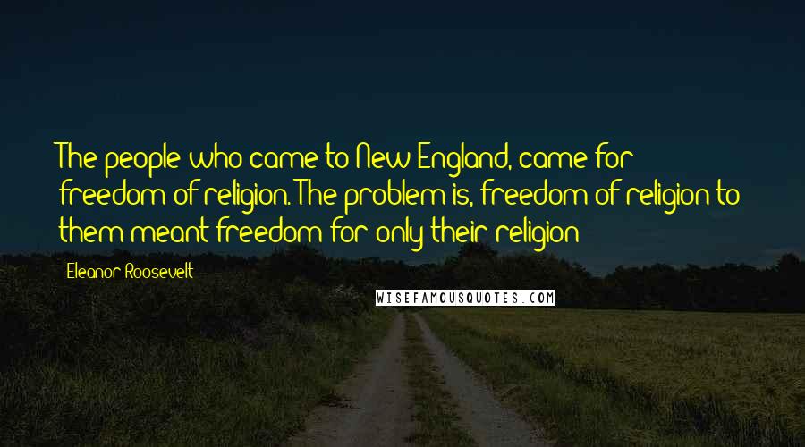 Eleanor Roosevelt Quotes: The people who came to New England, came for freedom of religion. The problem is, freedom of religion to them meant freedom for only their religion