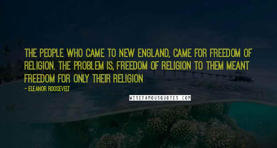 Eleanor Roosevelt Quotes: The people who came to New England, came for freedom of religion. The problem is, freedom of religion to them meant freedom for only their religion