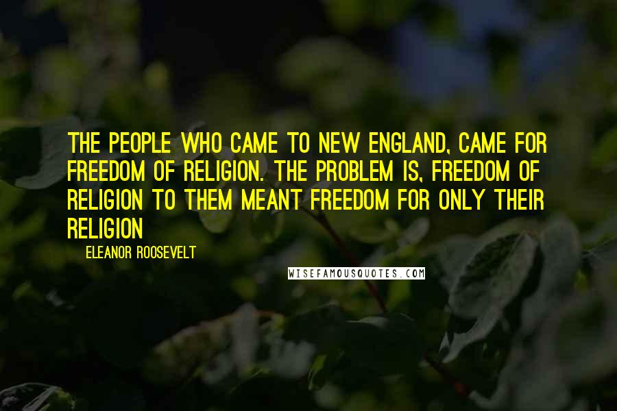 Eleanor Roosevelt Quotes: The people who came to New England, came for freedom of religion. The problem is, freedom of religion to them meant freedom for only their religion