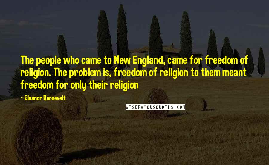 Eleanor Roosevelt Quotes: The people who came to New England, came for freedom of religion. The problem is, freedom of religion to them meant freedom for only their religion