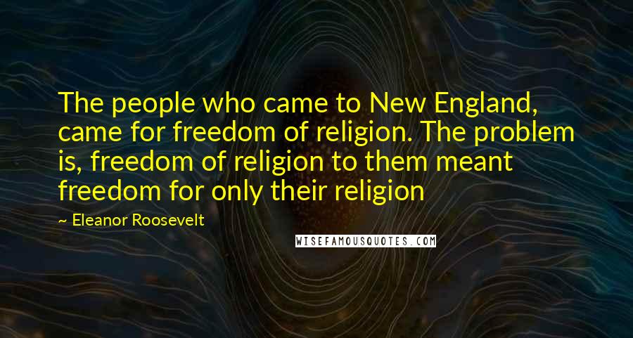 Eleanor Roosevelt Quotes: The people who came to New England, came for freedom of religion. The problem is, freedom of religion to them meant freedom for only their religion