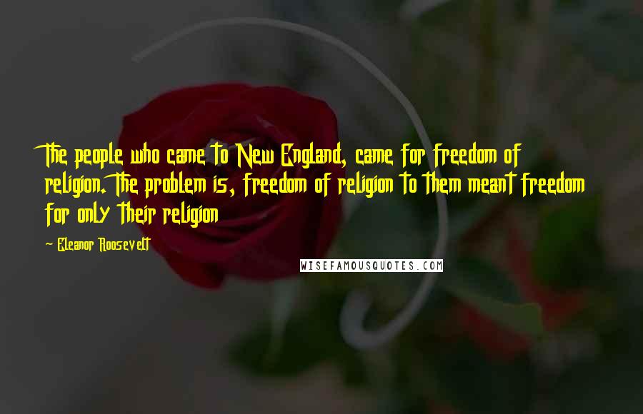 Eleanor Roosevelt Quotes: The people who came to New England, came for freedom of religion. The problem is, freedom of religion to them meant freedom for only their religion