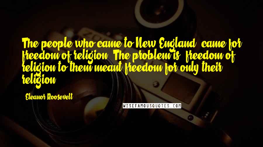 Eleanor Roosevelt Quotes: The people who came to New England, came for freedom of religion. The problem is, freedom of religion to them meant freedom for only their religion