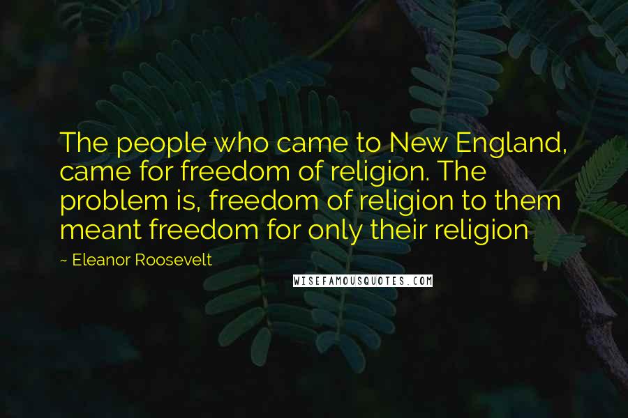 Eleanor Roosevelt Quotes: The people who came to New England, came for freedom of religion. The problem is, freedom of religion to them meant freedom for only their religion