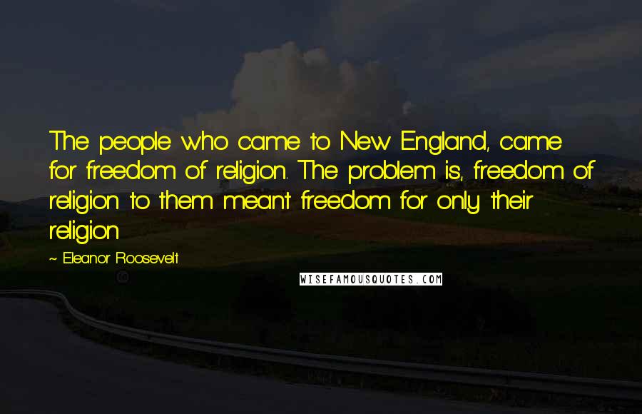 Eleanor Roosevelt Quotes: The people who came to New England, came for freedom of religion. The problem is, freedom of religion to them meant freedom for only their religion