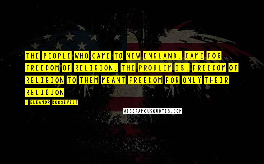 Eleanor Roosevelt Quotes: The people who came to New England, came for freedom of religion. The problem is, freedom of religion to them meant freedom for only their religion