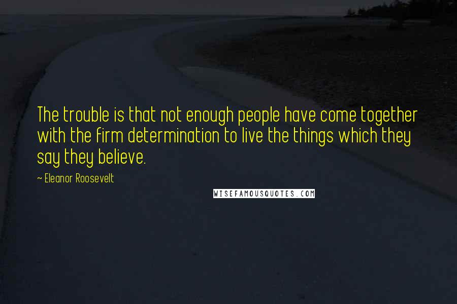 Eleanor Roosevelt Quotes: The trouble is that not enough people have come together with the firm determination to live the things which they say they believe.