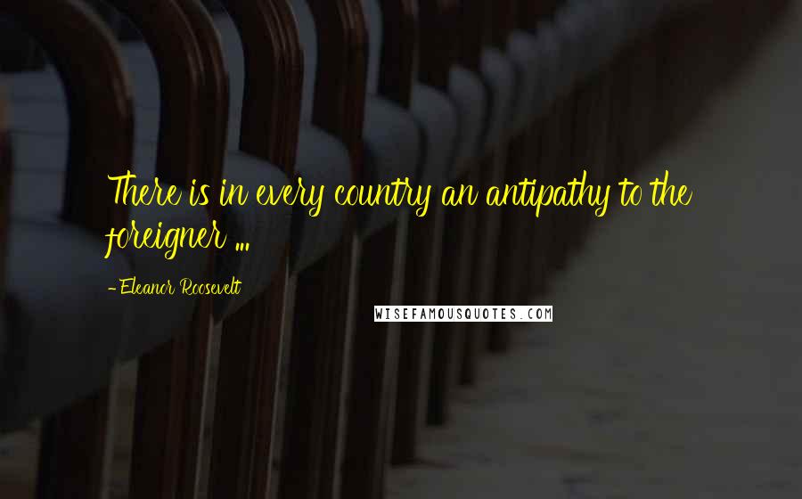 Eleanor Roosevelt Quotes: There is in every country an antipathy to the foreigner ...