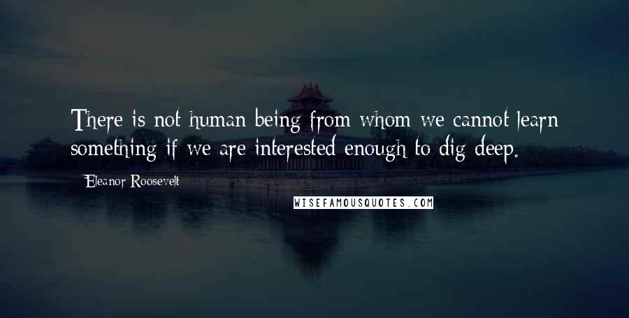 Eleanor Roosevelt Quotes: There is not human being from whom we cannot learn something if we are interested enough to dig deep.