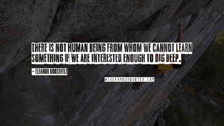 Eleanor Roosevelt Quotes: There is not human being from whom we cannot learn something if we are interested enough to dig deep.