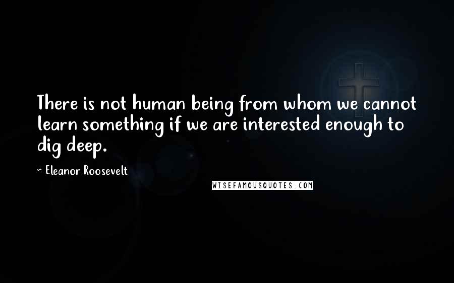 Eleanor Roosevelt Quotes: There is not human being from whom we cannot learn something if we are interested enough to dig deep.