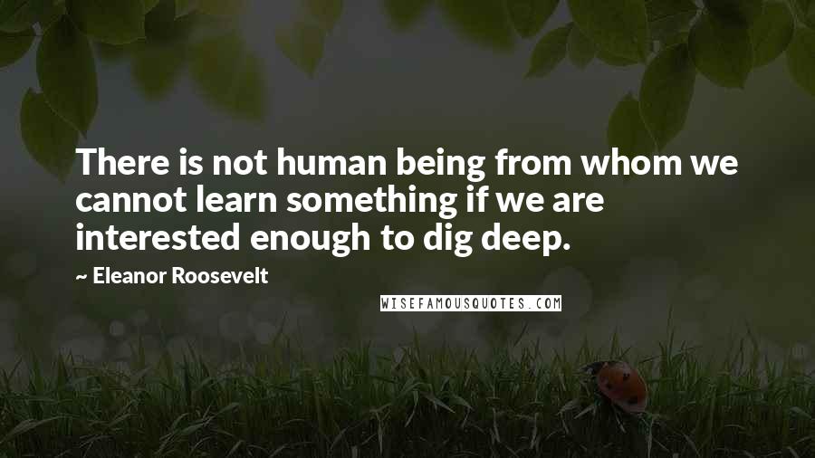 Eleanor Roosevelt Quotes: There is not human being from whom we cannot learn something if we are interested enough to dig deep.