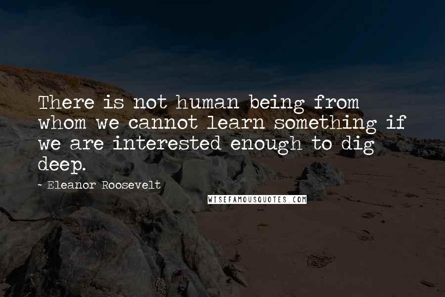 Eleanor Roosevelt Quotes: There is not human being from whom we cannot learn something if we are interested enough to dig deep.