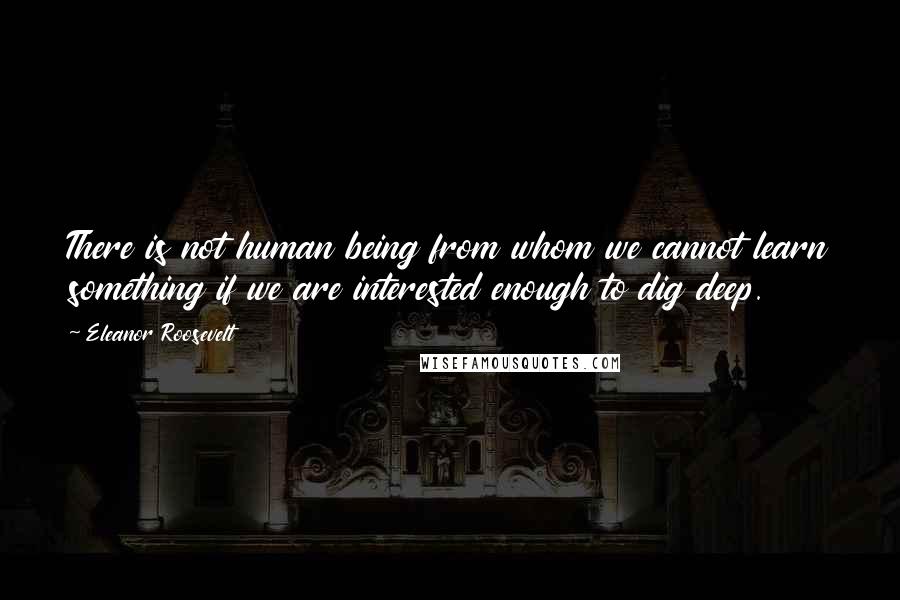 Eleanor Roosevelt Quotes: There is not human being from whom we cannot learn something if we are interested enough to dig deep.