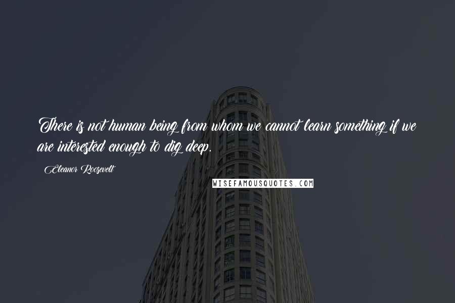 Eleanor Roosevelt Quotes: There is not human being from whom we cannot learn something if we are interested enough to dig deep.