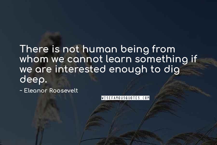 Eleanor Roosevelt Quotes: There is not human being from whom we cannot learn something if we are interested enough to dig deep.