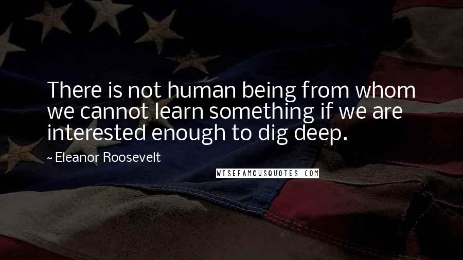 Eleanor Roosevelt Quotes: There is not human being from whom we cannot learn something if we are interested enough to dig deep.