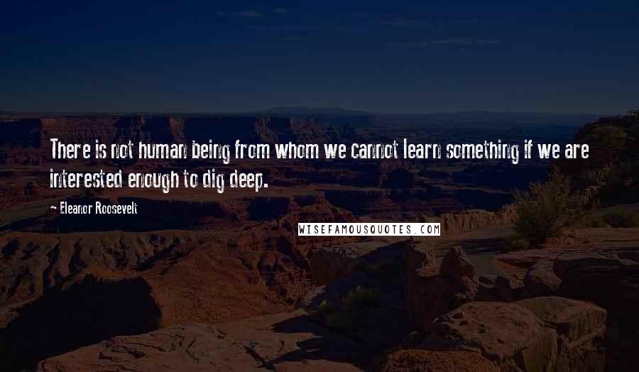 Eleanor Roosevelt Quotes: There is not human being from whom we cannot learn something if we are interested enough to dig deep.
