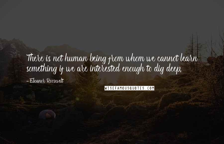Eleanor Roosevelt Quotes: There is not human being from whom we cannot learn something if we are interested enough to dig deep.