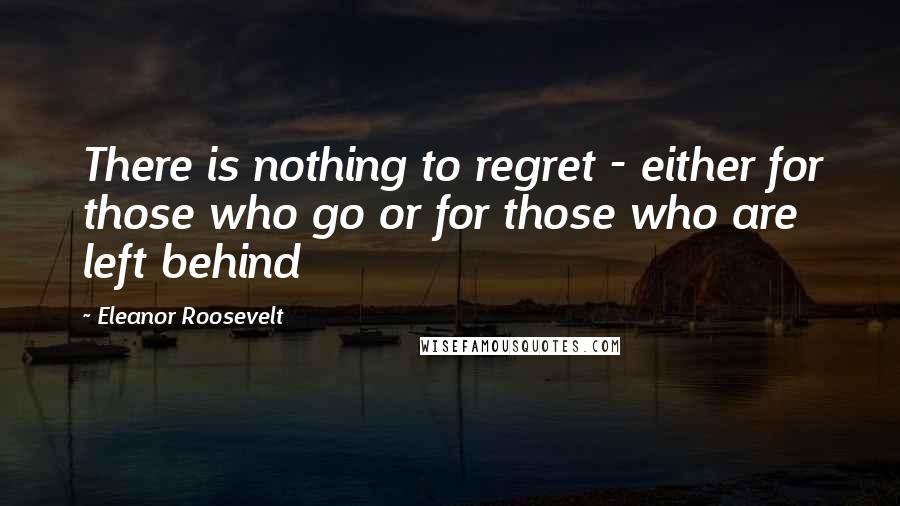 Eleanor Roosevelt Quotes: There is nothing to regret - either for those who go or for those who are left behind