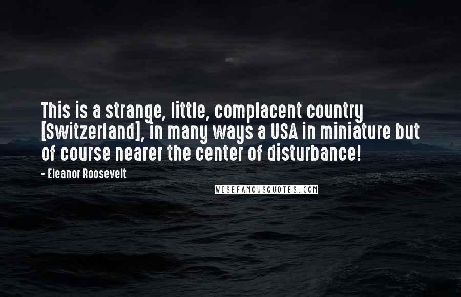 Eleanor Roosevelt Quotes: This is a strange, little, complacent country [Switzerland], in many ways a USA in miniature but of course nearer the center of disturbance!