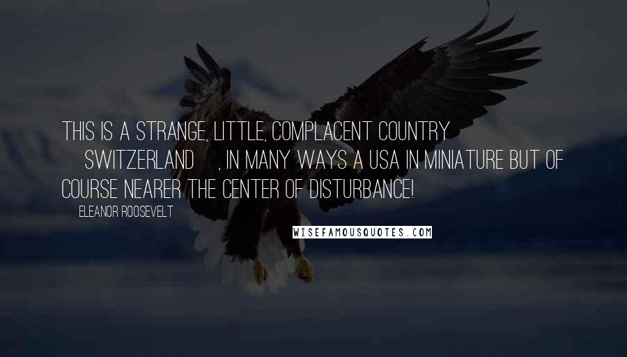 Eleanor Roosevelt Quotes: This is a strange, little, complacent country [Switzerland], in many ways a USA in miniature but of course nearer the center of disturbance!
