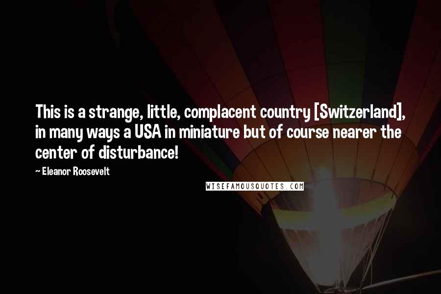 Eleanor Roosevelt Quotes: This is a strange, little, complacent country [Switzerland], in many ways a USA in miniature but of course nearer the center of disturbance!