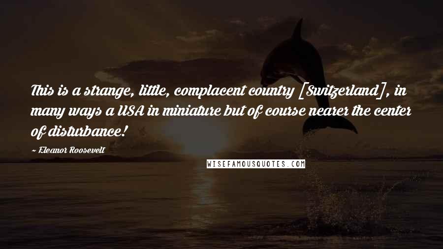 Eleanor Roosevelt Quotes: This is a strange, little, complacent country [Switzerland], in many ways a USA in miniature but of course nearer the center of disturbance!