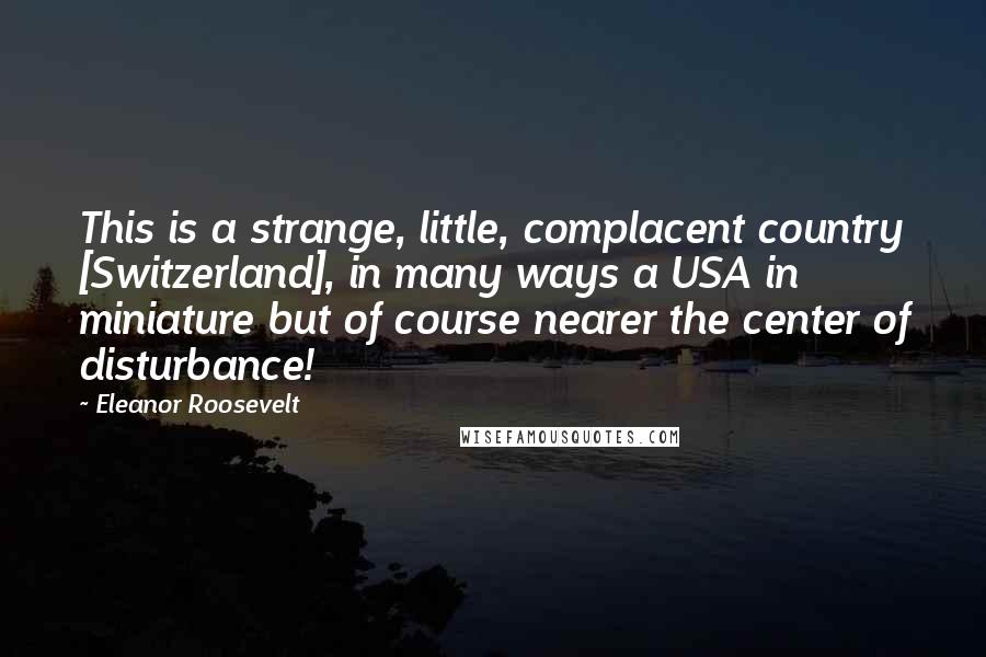 Eleanor Roosevelt Quotes: This is a strange, little, complacent country [Switzerland], in many ways a USA in miniature but of course nearer the center of disturbance!