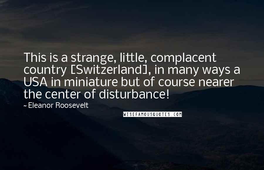 Eleanor Roosevelt Quotes: This is a strange, little, complacent country [Switzerland], in many ways a USA in miniature but of course nearer the center of disturbance!