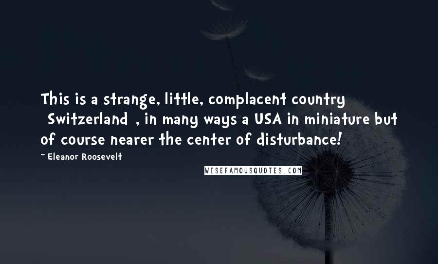 Eleanor Roosevelt Quotes: This is a strange, little, complacent country [Switzerland], in many ways a USA in miniature but of course nearer the center of disturbance!